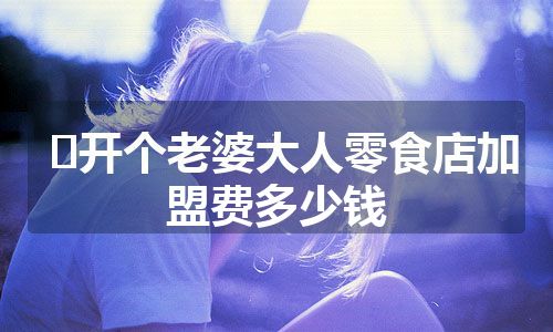 ﻿开个老婆大人零食店加盟费多少钱（加盟费用+加盟优势）