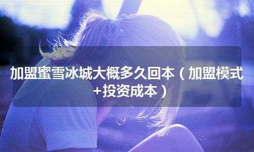 加盟蜜雪冰城大概多久回本（加盟模式+投资成本）