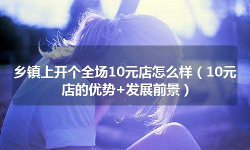 乡镇上开个全场10元店怎么样（10元店的优势+发展前景）