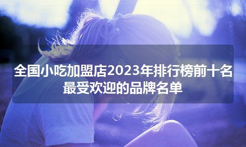 全国小吃加盟店2023年排行榜前十名 最受欢迎的品牌名单
