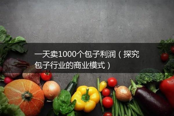 一天卖1000个包子利润（探究包子行业的商业模式）