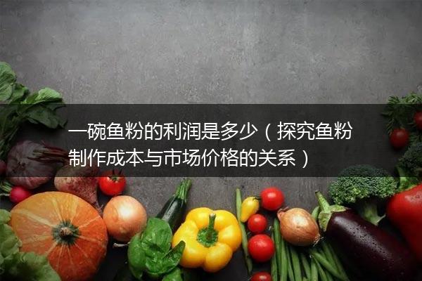 一碗鱼粉的利润是多少（探究鱼粉制作成本与市场价格的关系）