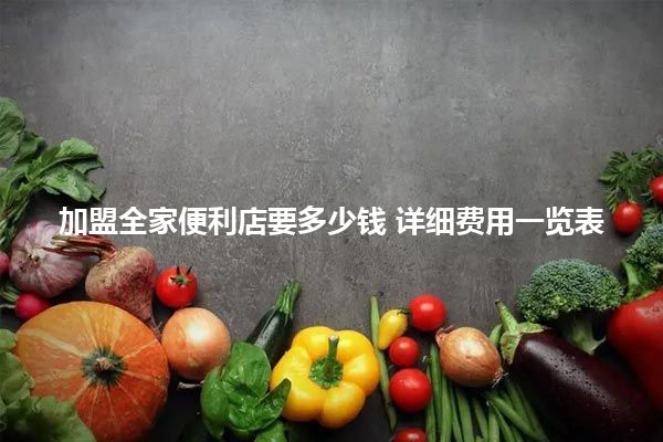 加盟全家便利店要多少钱 详细费用一览表