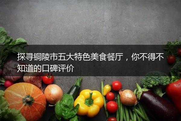 探寻铜陵市五大特色美食餐厅，你不得不知道的口碑评价