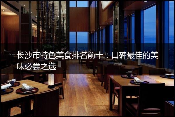 长沙市特色美食排名前十：口碑最佳的美味必尝之选