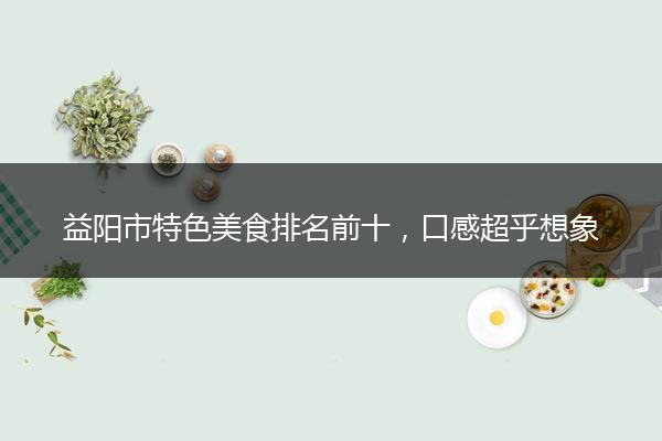 益阳市特色美食排名前十，口感超乎想象