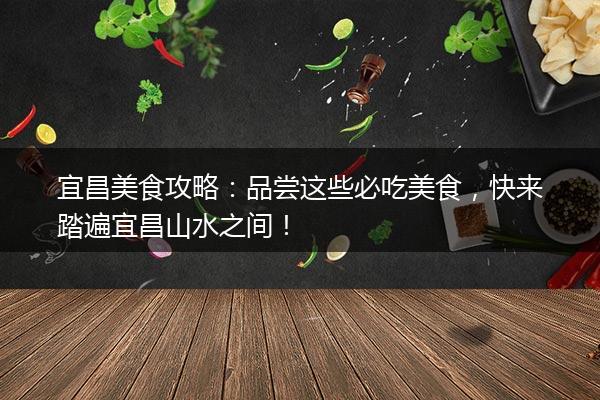 宜昌美食攻略：品尝这些必吃美食，快来踏遍宜昌山水之间！