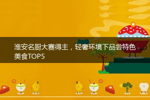 淮安名厨大赛得主，轻奢环境下品尝特色美食TOP5