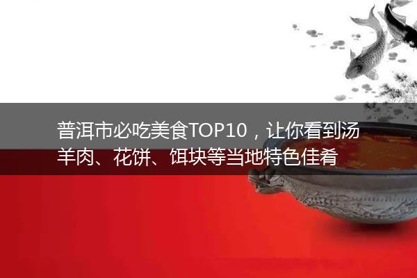 普洱市必吃美食TOP10,让你看到汤羊肉、花饼、饵块等当地特色佳肴 普洱市必吃美食TOP10,让你看到汤羊肉、花饼、饵块等当地特色佳肴