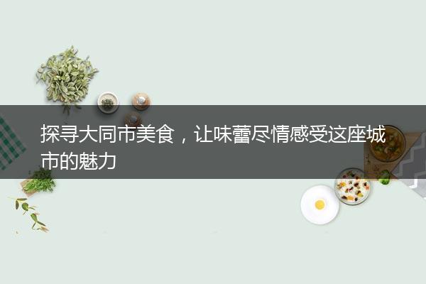 探寻大同市美食，让味蕾尽情感受这座城市的魅力
