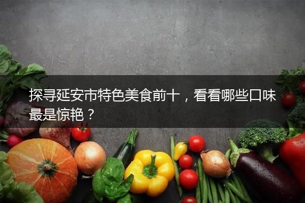 探寻延安市特色美食前十，看看哪些口味最是惊艳？