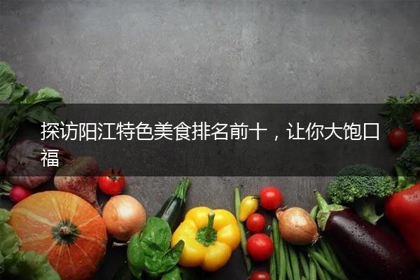 探访阳江特色美食排名前十，让你大饱口福
