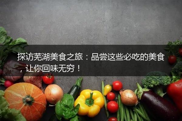 探访芜湖美食之旅：品尝这些必吃的美食，让你回味无穷！