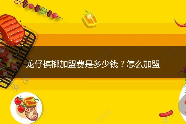龙仔槟榔加盟费是多少钱？怎么加盟