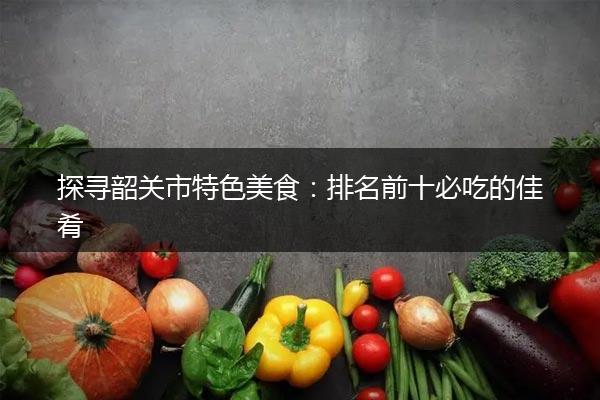 探寻韶关市特色美食：排名前十必吃的佳肴