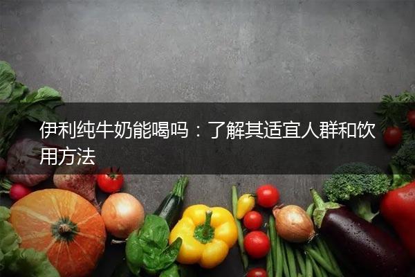 伊利纯牛奶能喝吗：了解其适宜人群和饮用方法