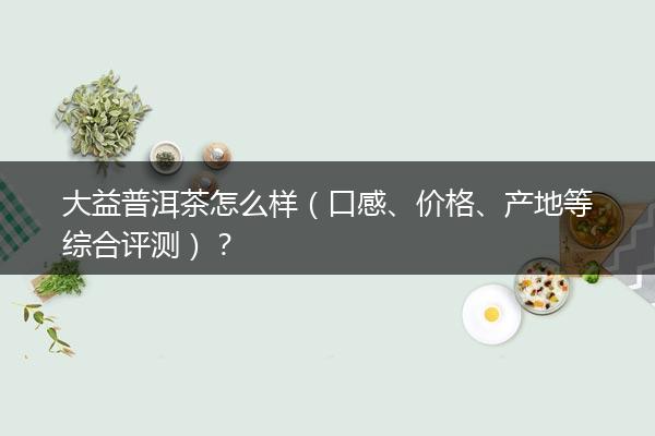 大益普洱茶怎么样（口感、价格、产地等综合评测）？
