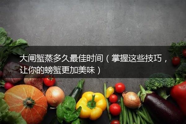 大闸蟹蒸多久最佳时间（掌握这些技巧，让你的螃蟹更加美味）
