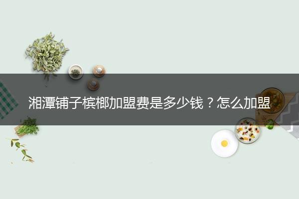 湘潭铺子槟榔加盟费是多少钱？怎么加盟