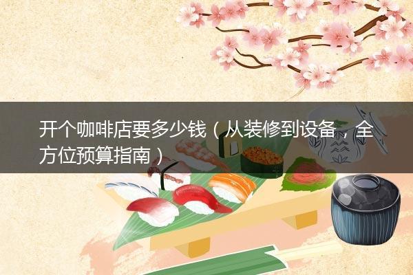 开个咖啡店要多少钱（从装修到设备，全方位预算指南）