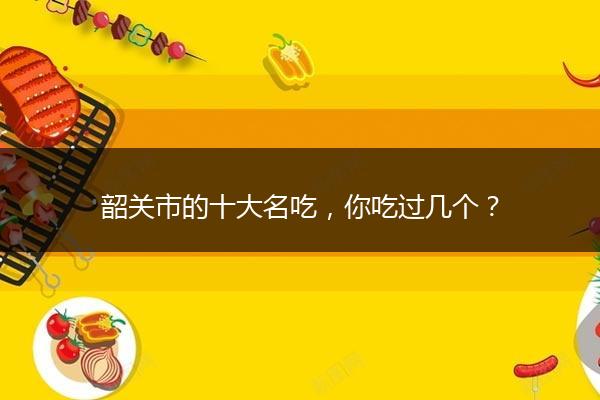 韶关市的十大名吃，你吃过几个？