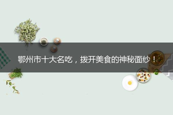 鄂州市十大名吃，拨开美食的神秘面纱！