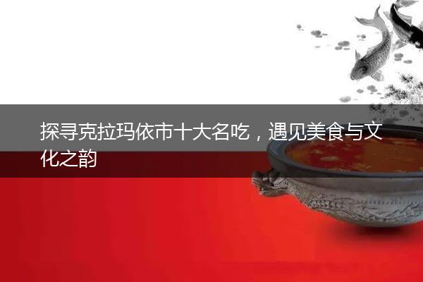 探寻克拉玛依市十大名吃，遇见美食与文化之韵
