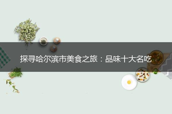 探寻哈尔滨市美食之旅：品味十大名吃