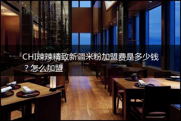 CHI辣辣精致新疆米粉加盟费是多少钱？怎么加盟