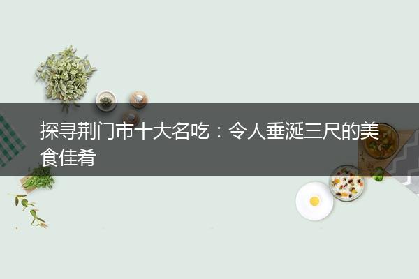 探寻荆门市十大名吃：令人垂涎三尺的美食佳肴