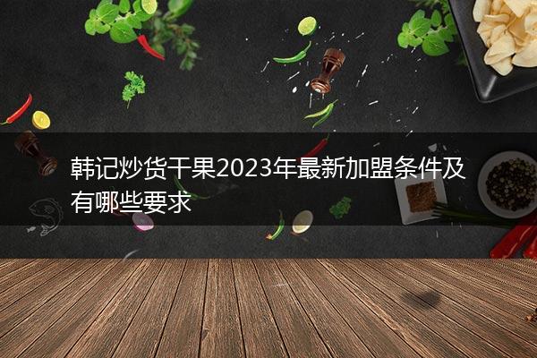 韩记炒货干果2023年最新加盟条件及有哪些要求