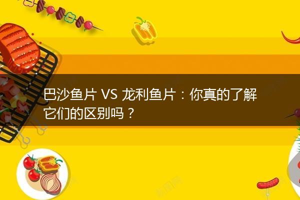 巴沙鱼片 VS 龙利鱼片：你真的了解它们的区别吗？
