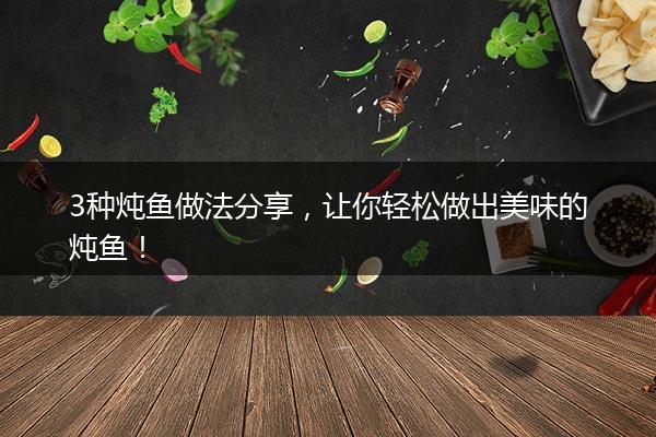 3种炖鱼做法分享，让你轻松做出美味的炖鱼！