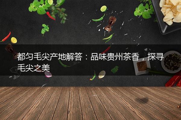都匀毛尖产地解答：品味贵州茶香，探寻毛尖之美