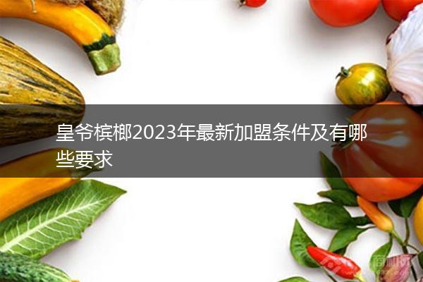 皇爷槟榔2023年最新加盟条件及有哪些要求