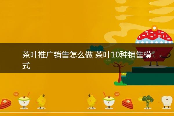 茶叶推广销售怎么做 茶叶10种销售模式