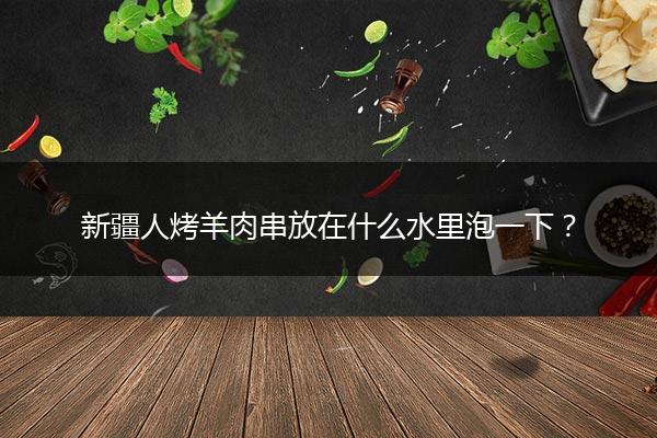 新疆人烤羊肉串放在什么水里泡一下？