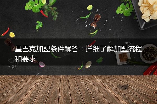 星巴克加盟条件解答：详细了解加盟流程和要求