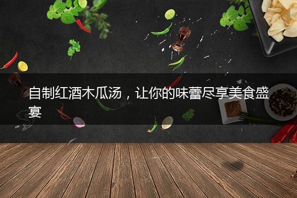 自制红酒木瓜汤，让你的味蕾尽享美食盛宴