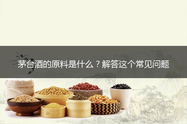 茅台酒的原料是什么？解答这个常见问题
