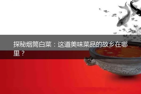 探秘烟筒白菜：这道美味菜品的故乡在哪里？