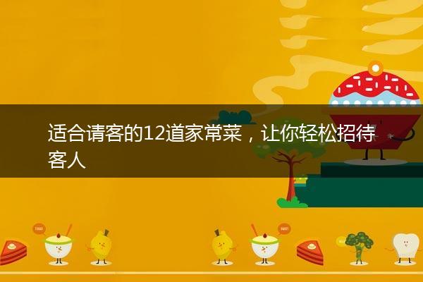 适合请客的12道家常菜，让你轻松招待客人