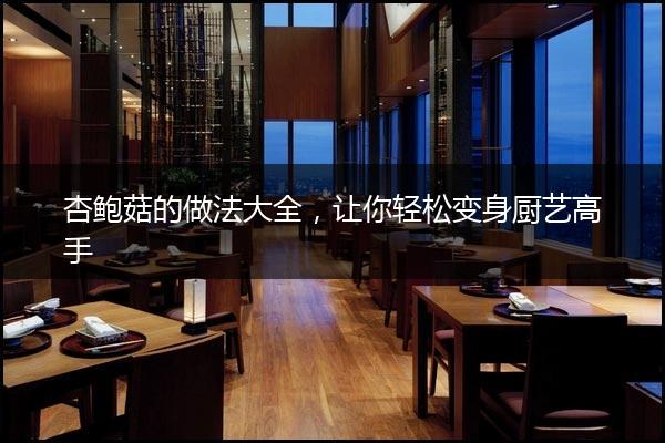 杏鲍菇的做法大全，让你轻松变身厨艺高手