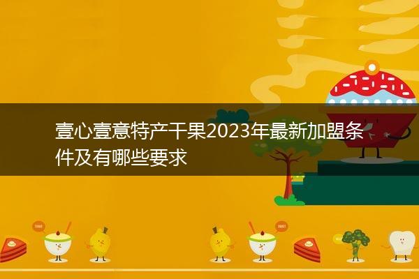 壹心壹意特产干果2023年最新加盟条件及有哪些要求