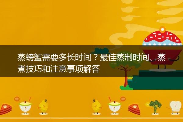 蒸螃蟹需要多长时间？最佳蒸制时间、蒸煮技巧和注意事项解答