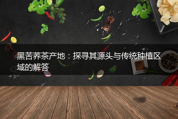 黑苦荞茶产地：探寻其源头与传统种植区域的解答