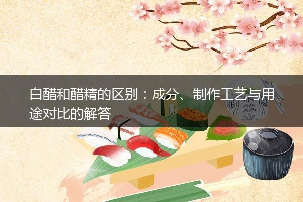 白醋和醋精的区别：成分、制作工艺与用途对比的解答