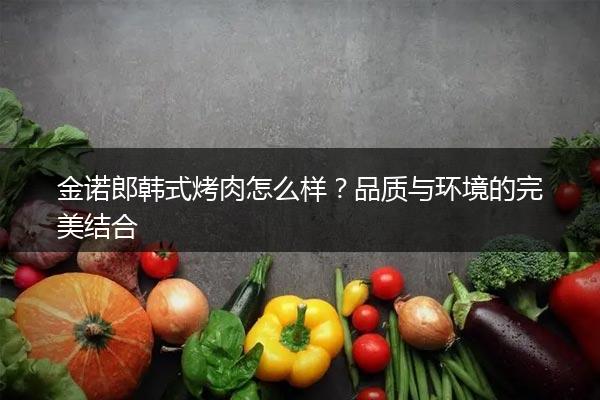 金诺郎韩式烤肉怎么样？品质与环境的完美结合