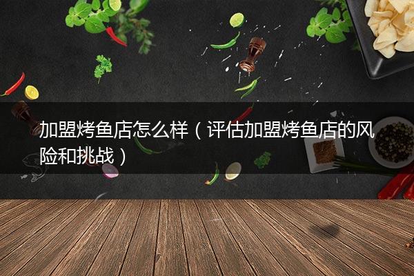 加盟烤鱼店怎么样（评估加盟烤鱼店的风险和挑战）