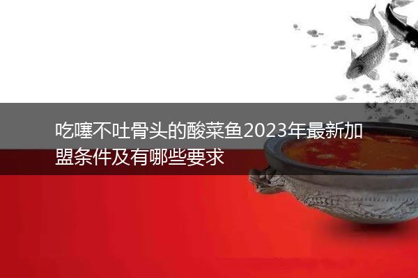 吃噻不吐骨头的酸菜鱼2023年最新加盟条件及有哪些要求